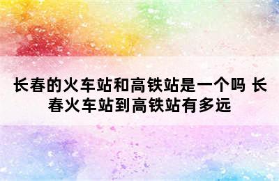 长春的火车站和高铁站是一个吗 长春火车站到高铁站有多远